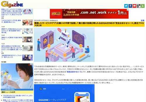 「うちの会社の月額課金制のサービス、絶対に便利なのに、ローンチしても反響が小さくて便利さがみんなに伝わっていない気がする……！このサービスのすごさを色んな人に知ってもらいたいけど、できるだけ手間を少なくしたい、そして効果は最大限にPRするにはどうすればいいの？」という感じで悩んだときに使えるのがGIGAZINEの記事広告「完全おまかせコース」です。実際にGIGAZINEの完全おまかせコースを発注すると、どのようなプロセスで記事が掲載されるのか、まとめてみました。