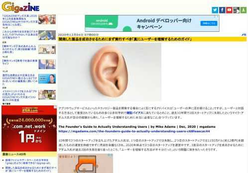 アプリやウェブサービスといったテクノロジー製品を開発する場合によく耳にするアドバイスは「ユーザーの声に耳を傾けること」ですが、ユーザーと対話する方法として推奨されているものの多くは非科学的で確証バイアスに満ちているとのこと。過去10年間で2回スタートアップに失敗したというマイク・アダムス氏が自分の経験から得た、「ユーザーを理解するために本当に必要なこと」をつづっています。
