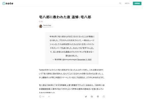            Twitterのタイムラインに宅八郎氏が亡くなったと上がってきた。これは実は生きていて「宅八郎死亡説が流れた」なんてことになるネットの祭りなのかなと思った。しかし複数の人が同じ内容をツイートしているところを見ると、どうやら本当のようだ。  宅八郎は1990年に「オタク評論家」と言う肩書きでテレビに出始めた。1989年に幼女連続誘拐殺人事件があり「オタク」という呼称は蔑称の意味合いを強く含んでいる中での登場だった。  宅八郎を知ったのは私が中学生の頃だった。「天才・たけしの元気が出るテレビ！！」で見たのが初めてで、森高千里？のフィギュアを片手に気味の悪い顔でテレビの