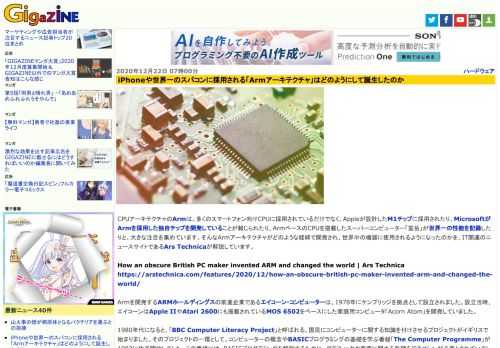 CPUアーキテクチャのArmは、多くのスマートフォン向けCPUに採用されているだけでなく、Appleが設計したM1チップに採用されたり、MicrosoftがArmを採用した独自チップを開発していることが報じられたり、ArmベースのCPUを搭載したスーパーコンピューター「富岳」が世界一の性能を記録したりと、大きな注目を集めています。そんなArmアーキテクチャがどのような経緯で開発され、世界中の機器に使用されるようになったのかを、IT関連のニュースサイトであるArs Technicaが解説しています。