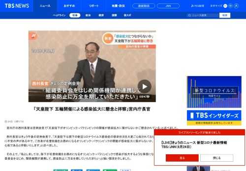 　宮内庁の西村長官は定例会見で「天皇陛下がオリンピック・パラリンピックの開催が感染拡大に繋がらないかご懸念されている」と述べました。　西村長官はきょう午後の定例会見で、「天皇陛下は現下の新型コロナウイルス感染症の感染状況を大変ご心配されておられます」「国民の間に不安の声がある中で、ご自身が名誉総裁をお務めになるオリンピック・パラリンピックの開催が感染拡大に繋がらないか、ご懸念されている、心配であると拝察いたします」と述べました。 　その上で、「私としましては、陛下が名誉総裁をお務めになるオリンピック・パラリンピックで感染が拡大するような事態にならないように、組織委員会をはじめ、関係機関が連携して、感染防止に万全を期していただきたい」と強い懸念を示しました。