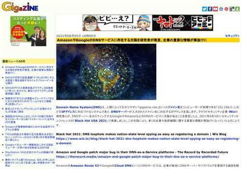 Domain Name System(DNS)は、人間にとってわかりやすい「gigazine.net」といったドメイン名をコンピューターが処理できる「192.168.0.1」などのIPアドレスに対応づけるシステムであり、DNSサーバーが入力されたドメイン名に対応するIPアドレスを返します。クラウドセキュリティ企業・Wizの研究者らが、DNSサーバーをホスティングするGoogleやAmazonなどのDNSサービスに欠陥があることを発見したと、2021年8月4日にセキュリティカンファレンスの「Black Hat USA 2021」で発表しました。この欠陥により、多くの企業や政府機関に関する重要な情報が筒抜けになっていたとのことです。