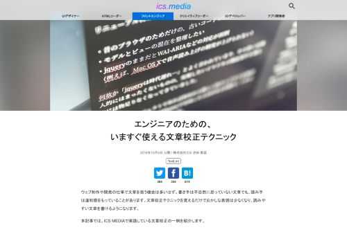 ウェブ制作や開発の仕事で文章を扱う機会は多いはず。書き手は不自然に思っていない文章でも、読み手は違和感をもっていることがあります。文章校正テクニックを覚えるだけでおかしな表現は少なくなり、読みやすい文章を書けるようになります。 本記事では、ICS MEDIAで実践している文章校正の一例を紹介します。 レベル1、基本的な校正ルールを使う いろんな場面で使える基本的な文章校正テクニックから紹介します。 テクノロジー系の名詞は正しく記載しているか テクノロジー系の名詞を間違って使うと、「本当に技術に詳しいの？」と読者からの信頼度が下がります。