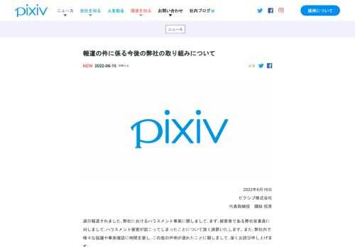 2022年6月16日ピクシブ株式会社代表取締役 國枝 信吾 過日報道されました、弊社におけるハラスメント事案に関しまして、まず、被害者である弊社従業員に対しまして、ハラスメント被害が起こってしまったことについて深く謝罪いたします。また、弊社内で様々な協議や事実確認に時間を要し、この度の声明が遅れたことに関しまして、深くお詫び申し上げます。 ハラスメントに関して企業としてあるべきいくつかの防止策を講じておりました。しかし、今回の事態を受けて、被害者に対する心情理解や対応が不十分であったと受け止めるべきと考えております。本件に対して真摯に向き合い、誠意をもって対応をしてまいりたいと考えております。…